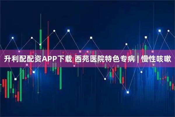 升利配配资APP下载 西苑医院特色专病 | 慢性咳嗽