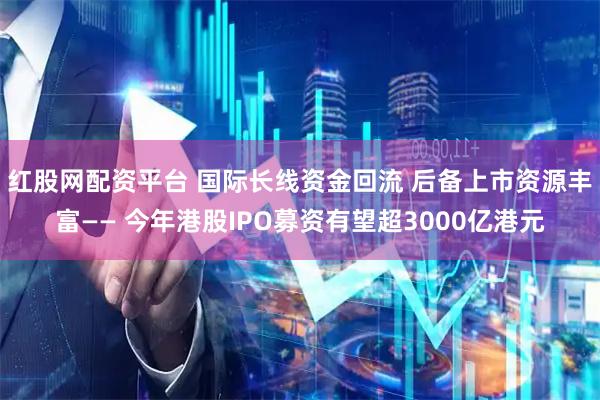 红股网配资平台 国际长线资金回流 后备上市资源丰富—— 今年港股IPO募资有望超3000亿港元
