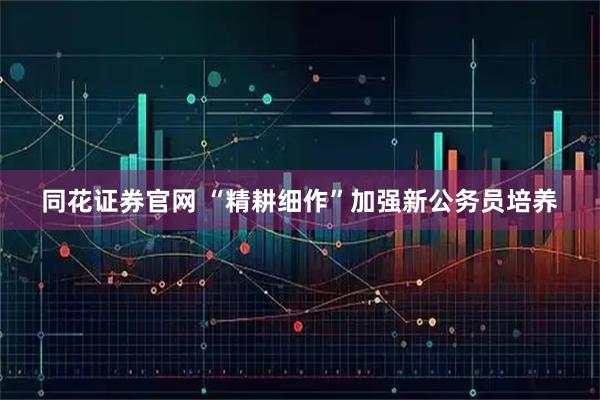 同花证券官网 “精耕细作”加强新公务员培养