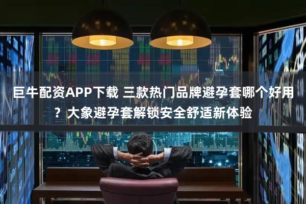 巨牛配资APP下载 三款热门品牌避孕套哪个好用？大象避孕套解锁安全舒适新体验