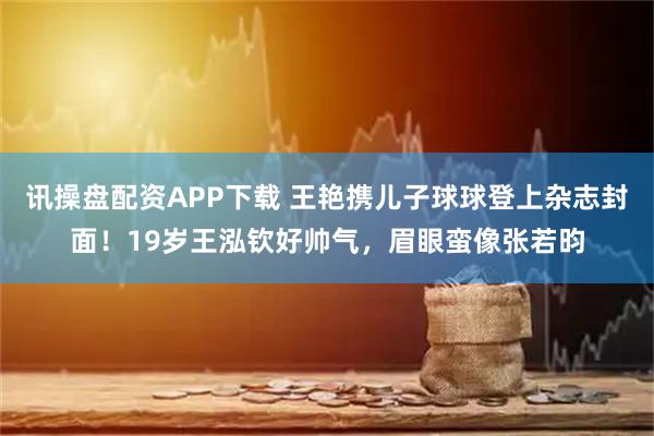 讯操盘配资APP下载 王艳携儿子球球登上杂志封面！19岁王泓钦好帅气，眉眼蛮像张若昀