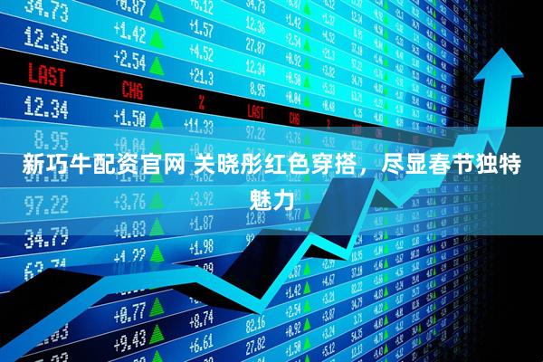 新巧牛配资官网 关晓彤红色穿搭，尽显春节独特魅力