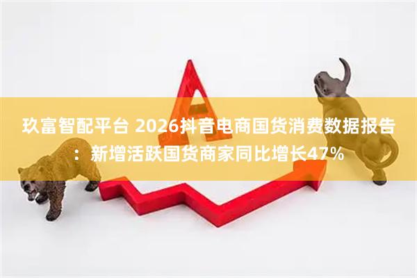 玖富智配平台 2026抖音电商国货消费数据报告：新增活跃国货商家同比增长47%