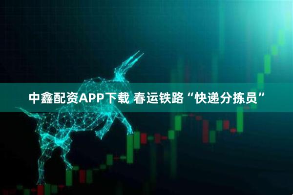 中鑫配资APP下载 春运铁路“快递分拣员”