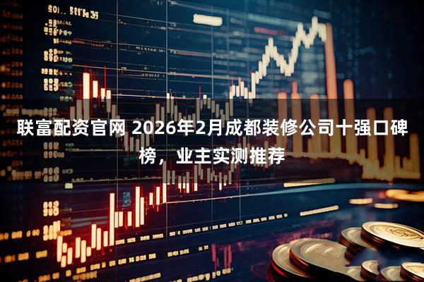 联富配资官网 2026年2月成都装修公司十强口碑榜，业主实测推荐